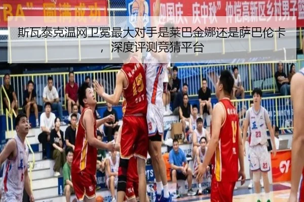 斯瓦泰克温网卫冕最大对手是莱巴金娜还是萨巴伦卡，深度评测竞猜平台